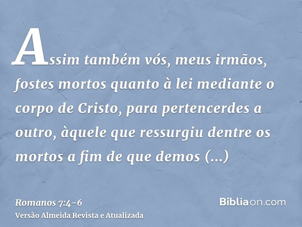 Assim também vós, meus irmãos, fostes mortos quanto à lei mediante o corpo de Cristo, para pertencerdes a outro, àquele que ressurgiu dentre os mortos a fim de 