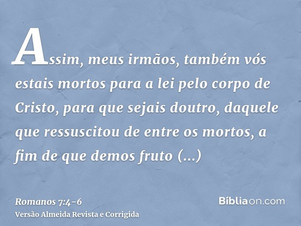 Assim, meus irmãos, também vós estais mortos para a lei pelo corpo de Cristo, para que sejais doutro, daquele que ressuscitou de entre os mortos, a fim de que d