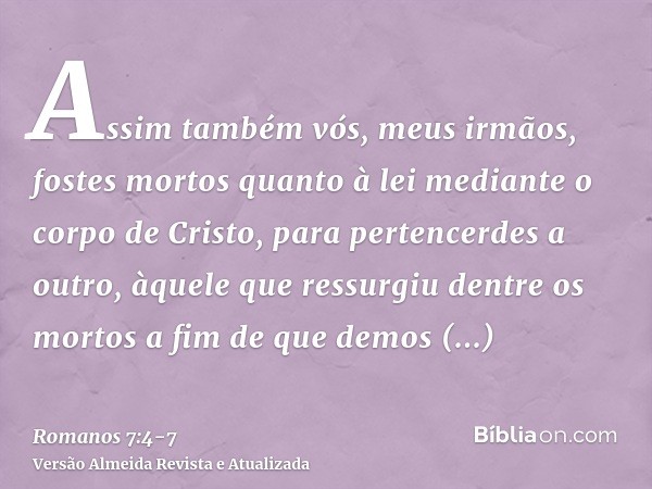 Assim também vós, meus irmãos, fostes mortos quanto à lei mediante o corpo de Cristo, para pertencerdes a outro, àquele que ressurgiu dentre os mortos a fim de