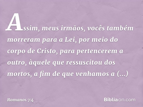 Assim, meus irmãos, vocês também morreram para a Lei, por meio do corpo de Cristo, para pertencerem a outro, àquele que ressuscitou dos mortos, a fim de que ven