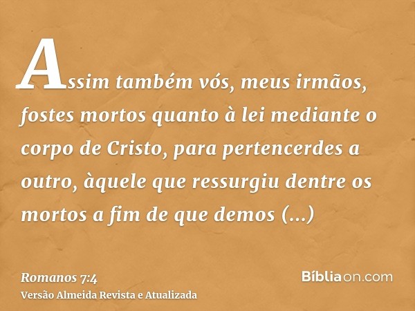 Assim também vós, meus irmãos, fostes mortos quanto à lei mediante o corpo de Cristo, para pertencerdes a outro, àquele que ressurgiu dentre os mortos a fim de 