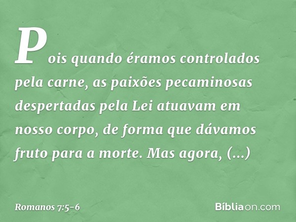 Pois quando éramos controlados pela carne, as paixões pecaminosas despertadas pela Lei atuavam em nosso corpo, de forma que dávamos fruto para a morte. Mas agor