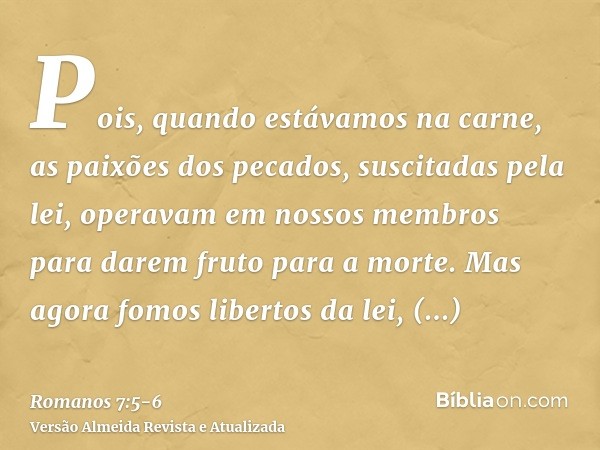 Pois, quando estávamos na carne, as paixões dos pecados, suscitadas pela lei, operavam em nossos membros para darem fruto para a morte.Mas agora fomos libertos 