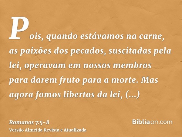 Pois, quando estávamos na carne, as paixões dos pecados, suscitadas pela lei, operavam em nossos membros para darem fruto para a morte.Mas agora fomos libertos 