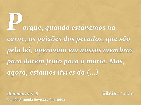 Porque, quando estávamos na carne, as paixões dos pecados, que são pela lei, operavam em nossos membros para darem fruto para a morte.Mas, agora, estamos livres