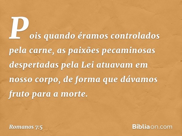 Pois quando éramos controlados pela carne, as paixões pecaminosas despertadas pela Lei atuavam em nosso corpo, de forma que dávamos fruto para a morte. -- Roman