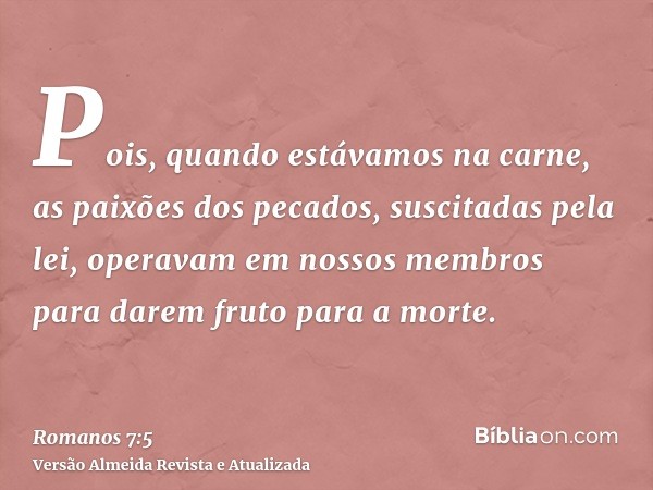 Pois, quando estávamos na carne, as paixões dos pecados, suscitadas pela lei, operavam em nossos membros para darem fruto para a morte.