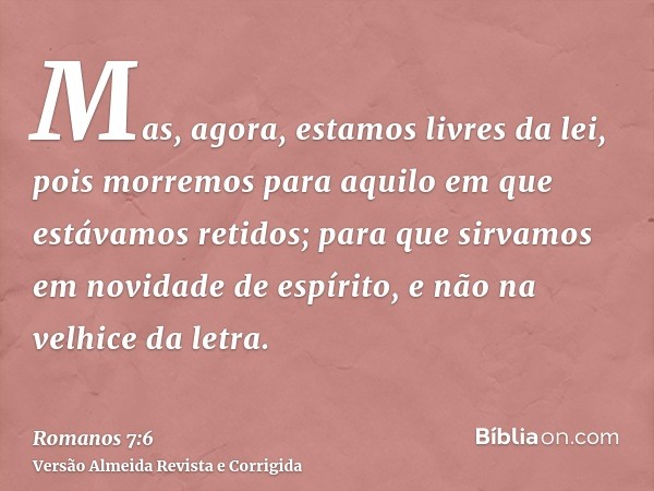 Mas, agora, estamos livres da lei, pois morremos para aquilo em que estávamos retidos; para que sirvamos em novidade de espírito, e não na velhice da letra.