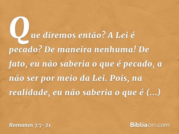 Que diremos então? A Lei é pecado? De maneira nenhuma! De fato, eu não saberia o que é pecado, a não ser por meio da Lei. Pois, na realidade, eu não saberia o q