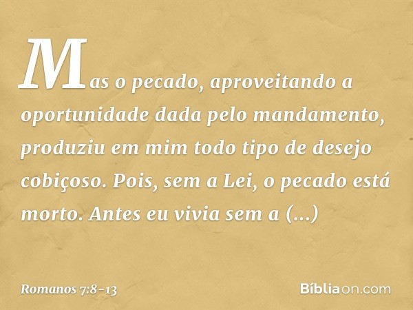 Mas o pecado, aproveitando a oportunidade dada pelo mandamento, produziu em mim todo tipo de desejo cobiçoso. Pois, sem a Lei, o pecado está morto. Antes eu viv