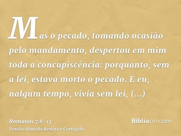 Mas o pecado, tomando ocasião pelo mandamento, despertou em mim toda a concupiscência: porquanto, sem a lei, estava morto o pecado.E eu, nalgum tempo, vivia sem