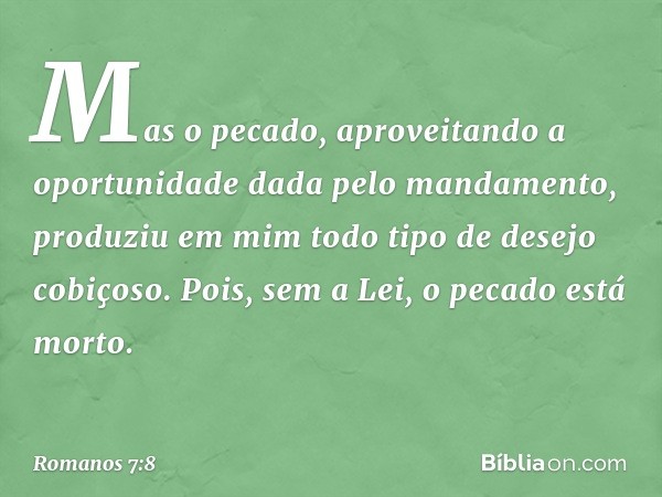 Mas o pecado, aproveitando a oportunidade dada pelo mandamento, produziu em mim todo tipo de desejo cobiçoso. Pois, sem a Lei, o pecado está morto. -- Romanos 7