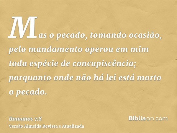 Mas o pecado, tomando ocasião, pelo mandamento operou em mim toda espécie de concupiscência; porquanto onde não há lei está morto o pecado.