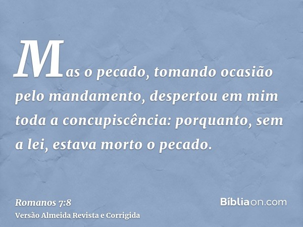 Mas o pecado, tomando ocasião pelo mandamento, despertou em mim toda a concupiscência: porquanto, sem a lei, estava morto o pecado.