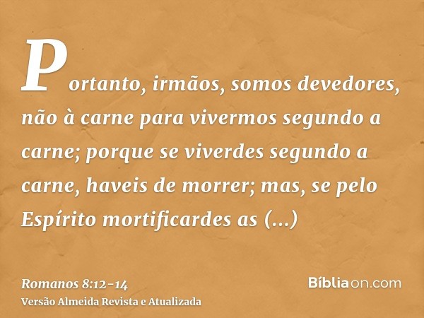 Portanto, irmãos, somos devedores, não à carne para vivermos segundo a carne;porque se viverdes segundo a carne, haveis de morrer; mas, se pelo Espírito mortifi