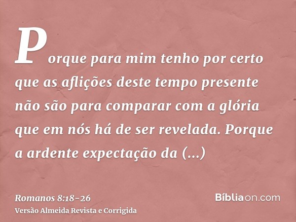 Porque para mim tenho por certo que as aflições deste tempo presente não são para comparar com a glória que em nós há de ser revelada.Porque a ardente expectaçã