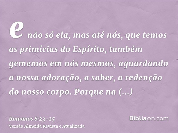 e não só ela, mas até nós, que temos as primícias do Espírito, também gememos em nós mesmos, aguardando a nossa adoração, a saber, a redenção do nosso corpo.Por