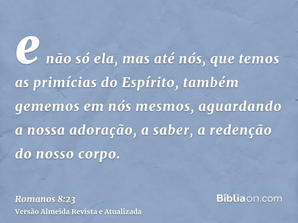 e não só ela, mas até nós, que temos as primícias do Espírito, também gememos em nós mesmos, aguardando a nossa adoração, a saber, a redenção do nosso corpo.