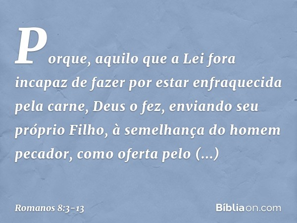 Porque, aquilo que a Lei fora incapaz de fazer por estar enfraquecida pela carne, Deus o fez, enviando seu próprio Filho, à semelhança do homem pecador, como of