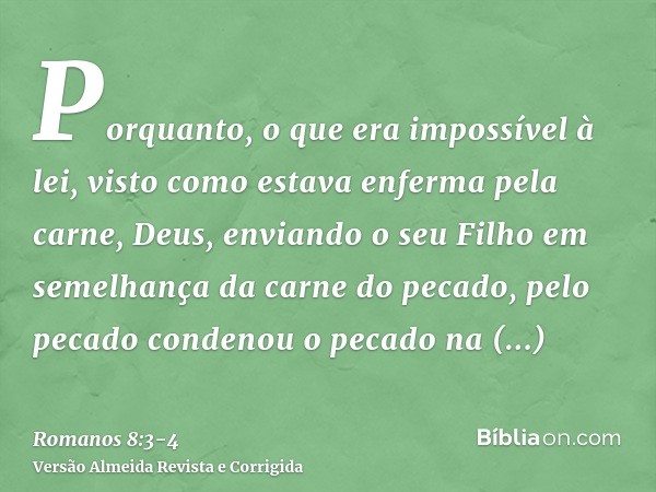 Porquanto, o que era impossível à lei, visto como estava enferma pela carne, Deus, enviando o seu Filho em semelhança da carne do pecado, pelo pecado condenou o