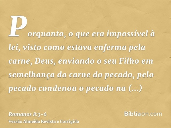 Porquanto, o que era impossível à lei, visto como estava enferma pela carne, Deus, enviando o seu Filho em semelhança da carne do pecado, pelo pecado condenou o