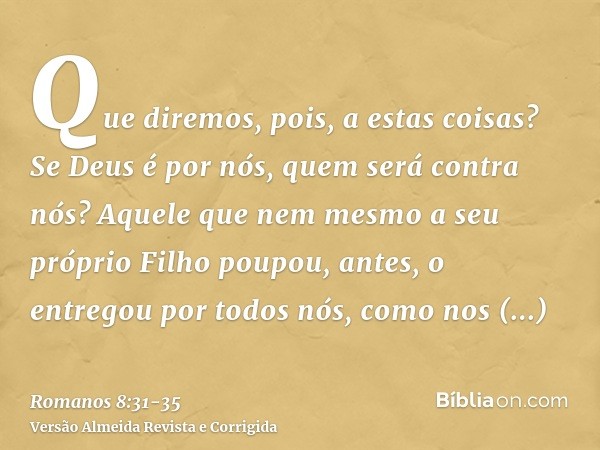 Que diremos, pois, a estas coisas? Se Deus é por nós, quem será contra nós?Aquele que nem mesmo a seu próprio Filho poupou, antes, o entregou por todos nós, com