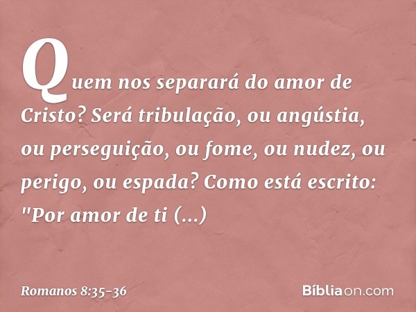 Quem nos separará do amor de Cristo? Será tribulação, ou angústia, ou perseguição, ou fome, ou nudez, ou perigo, ou espada? Como está escrito:
"Por amor de ti e