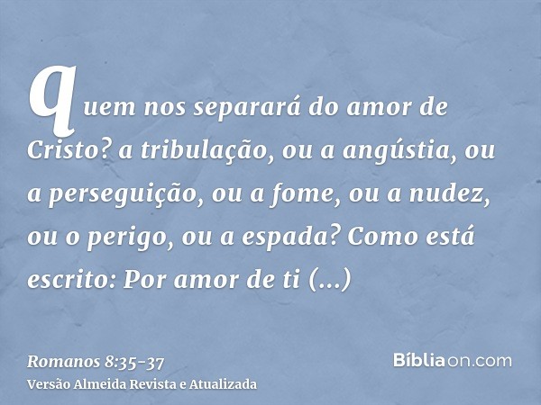 quem nos separará do amor de Cristo? a tribulação, ou a angústia, ou a perseguição, ou a fome, ou a nudez, ou o perigo, ou a espada?Como está escrito: Por amor 