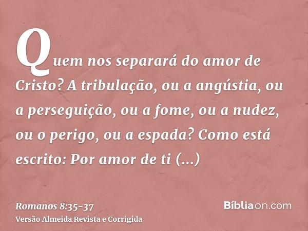 Quem nos separará do amor de Cristo? A tribulação, ou a angústia, ou a perseguição, ou a fome, ou a nudez, ou o perigo, ou a espada?Como está escrito: Por amor 