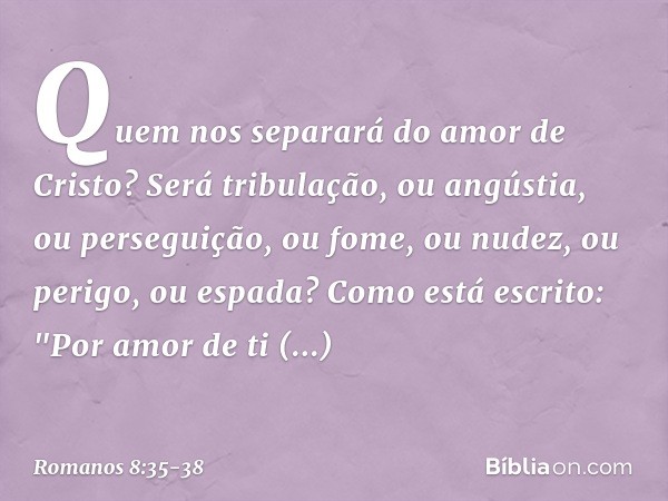 Quem nos separará do amor de Cristo? Será tribulação, ou angústia, ou perseguição, ou fome, ou nudez, ou perigo, ou espada? Como está escrito:
"Por amor de ti e