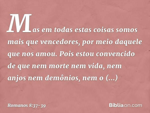 Mas em todas estas coisas somos mais que vencedores, por meio daquele que nos amou. Pois estou convencido de que nem morte nem vida, nem anjos nem demônios, nem