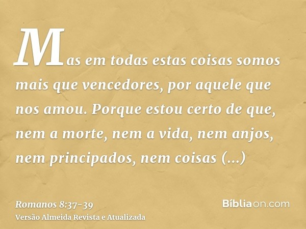 Mas em todas estas coisas somos mais que vencedores, por aquele que nos amou.Porque estou certo de que, nem a morte, nem a vida, nem anjos, nem principados, nem