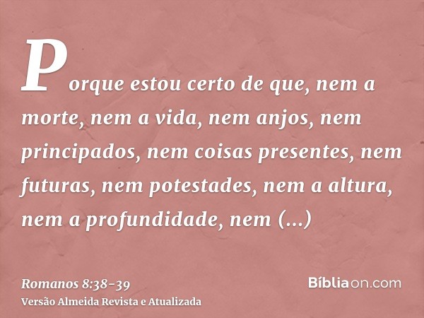 Porque estou certo de que, nem a morte, nem a vida, nem anjos, nem principados, nem coisas presentes, nem futuras, nem potestades,nem a altura, nem a profundida