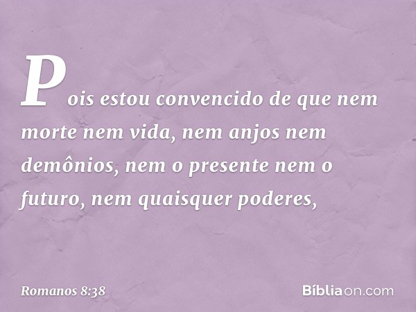 Pois estou convencido de que nem morte nem vida, nem anjos nem demônios, nem o presente nem o futuro, nem quaisquer poderes, -- Romanos 8:38