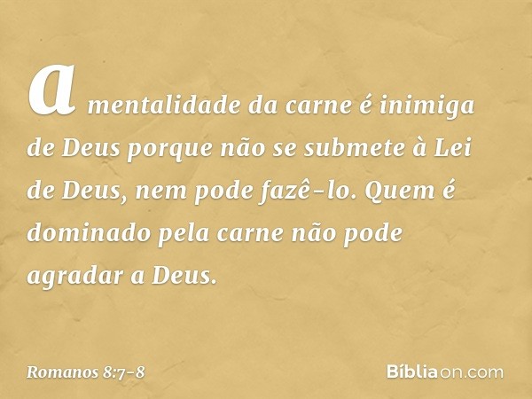 a mentalidade da carne é inimiga de Deus porque não se submete à Lei de Deus, nem pode fazê-lo. Quem é dominado pela carne não pode agradar a Deus. -- Romanos 8