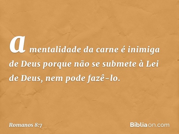 a mentalidade da carne é inimiga de Deus porque não se submete à Lei de Deus, nem pode fazê-lo. -- Romanos 8:7