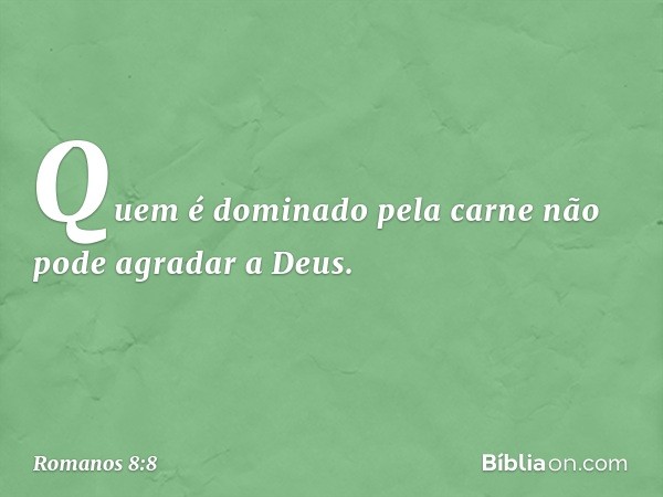 Quem é dominado pela carne não pode agradar a Deus. -- Romanos 8:8