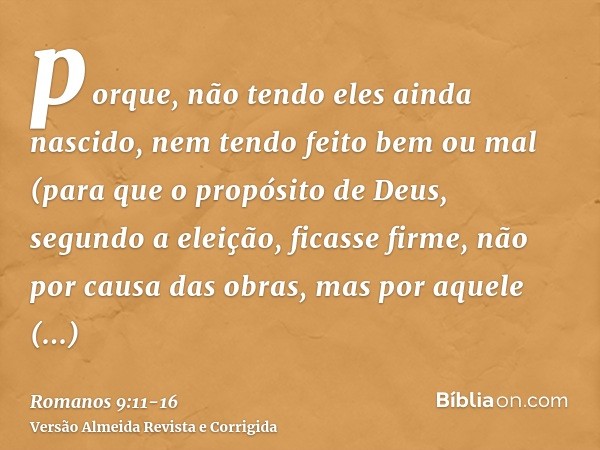 porque, não tendo eles ainda nascido, nem tendo feito bem ou mal (para que o propósito de Deus, segundo a eleição, ficasse firme, não por causa das obras, mas p