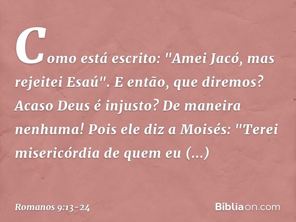 Como está escrito: "Amei Jacó, mas rejeitei Esaú". E então, que diremos? Acaso Deus é injusto? De maneira nenhuma! Pois ele diz a Moisés:
"Terei misericórdia de