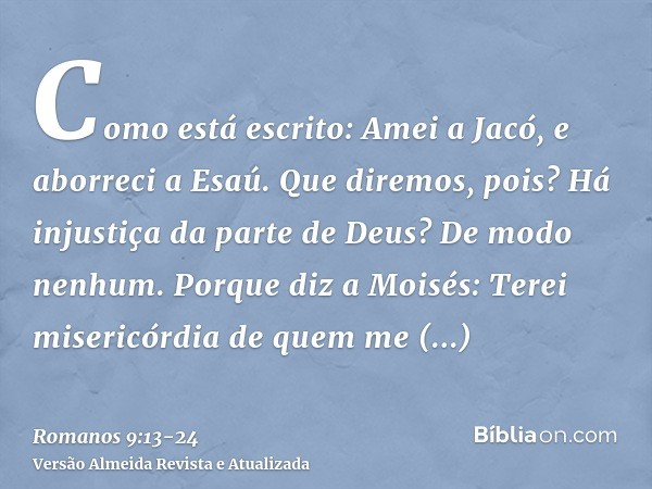 Como está escrito: Amei a Jacó, e aborreci a Esaú.Que diremos, pois? Há injustiça da parte de Deus? De modo nenhum.Porque diz a Moisés: Terei misericórdia de qu