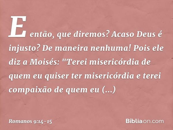 E então, que diremos? Acaso Deus é injusto? De maneira nenhuma! Pois ele diz a Moisés:
"Terei misericórdia de quem
eu quiser ter misericórdia
e terei compaixão 