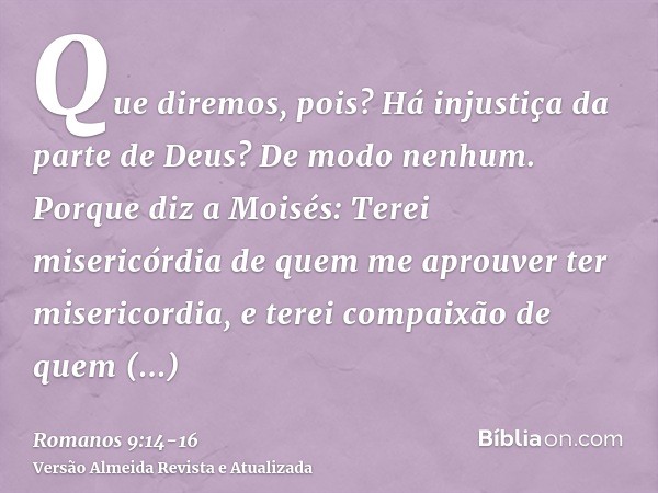 Que diremos, pois? Há injustiça da parte de Deus? De modo nenhum.Porque diz a Moisés: Terei misericórdia de quem me aprouver ter misericordia, e terei compaixão