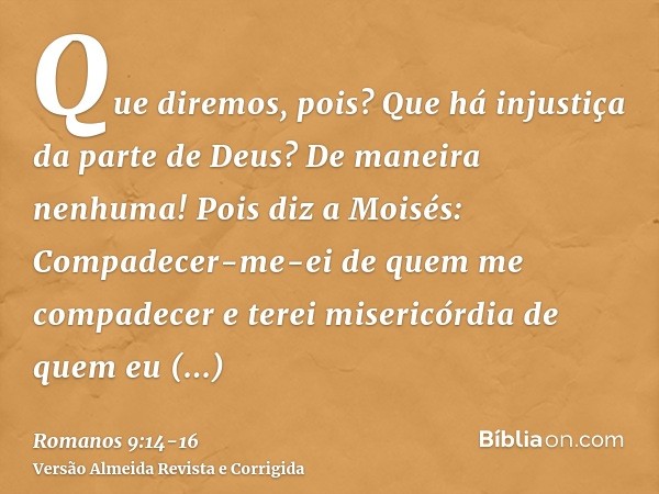 Que diremos, pois? Que há injustiça da parte de Deus? De maneira nenhuma!Pois diz a Moisés: Compadecer-me-ei de quem me compadecer e terei misericórdia de quem 