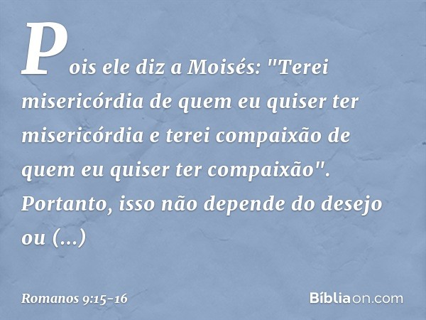 Pois ele diz a Moisés:
"Terei misericórdia de quem
eu quiser ter misericórdia
e terei compaixão de quem
eu quiser ter compaixão". Portanto, isso não depende do
