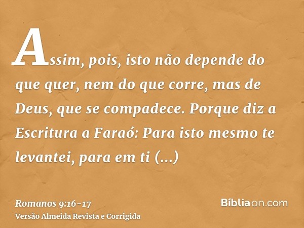 Assim, pois, isto não depende do que quer, nem do que corre, mas de Deus, que se compadece.Porque diz a Escritura a Faraó: Para isto mesmo te levantei, para em 