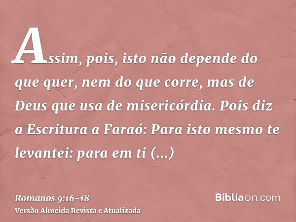 Assim, pois, isto não depende do que quer, nem do que corre, mas de Deus que usa de misericórdia.Pois diz a Escritura a Faraó: Para isto mesmo te levantei: para