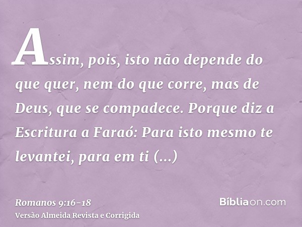 Assim, pois, isto não depende do que quer, nem do que corre, mas de Deus, que se compadece.Porque diz a Escritura a Faraó: Para isto mesmo te levantei, para em 