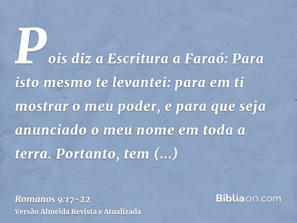 Pois diz a Escritura a Faraó: Para isto mesmo te levantei: para em ti mostrar o meu poder, e para que seja anunciado o meu nome em toda a terra.Portanto, tem mi