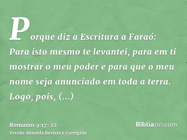 Porque diz a Escritura a Faraó: Para isto mesmo te levantei, para em ti mostrar o meu poder e para que o meu nome seja anunciado em toda a terra.Logo, pois, com