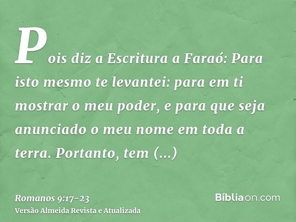 Pois diz a Escritura a Faraó: Para isto mesmo te levantei: para em ti mostrar o meu poder, e para que seja anunciado o meu nome em toda a terra.Portanto, tem mi